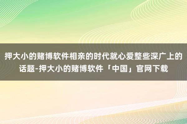 押大小的赌博软件相亲的时代就心爱整些深广上的话题-押大小的赌博软件「中国」官网下载