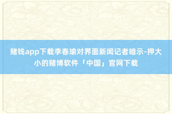 赌钱app下载　　李春瑜对界面新闻记者暗示-押大小的赌博软件「中国」官网下载