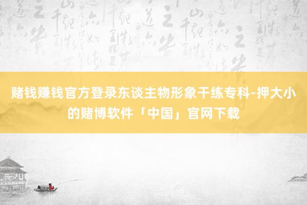 赌钱赚钱官方登录东谈主物形象干练专科-押大小的赌博软件「中国」官网下载