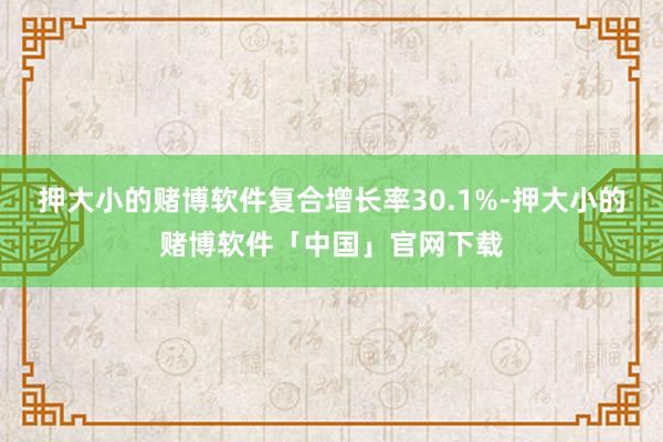押大小的赌博软件复合增长率30.1%-押大小的赌博软件「中国」官网下载