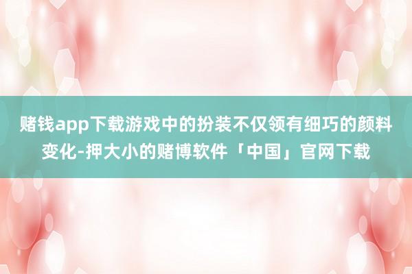 赌钱app下载游戏中的扮装不仅领有细巧的颜料变化-押大小的赌博软件「中国」官网下载
