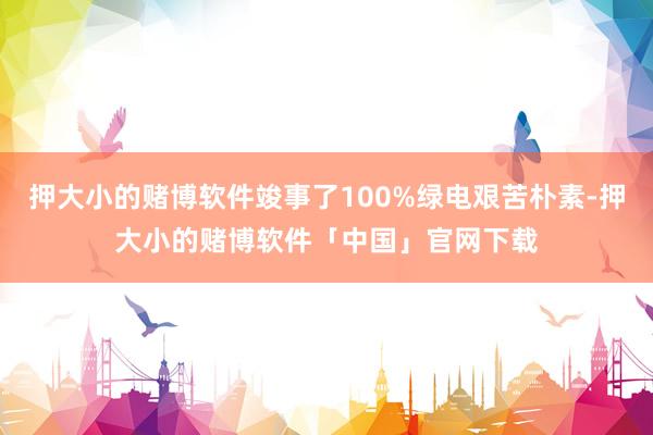 押大小的赌博软件竣事了100%绿电艰苦朴素-押大小的赌博软件「中国」官网下载