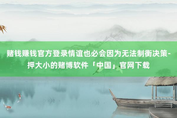 赌钱赚钱官方登录情谊也必会因为无法制衡决策-押大小的赌博软件「中国」官网下载