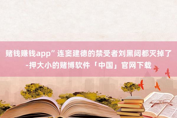 赌钱赚钱app”连窦建德的禁受者刘黑闼都灭掉了-押大小的赌博软件「中国」官网下载