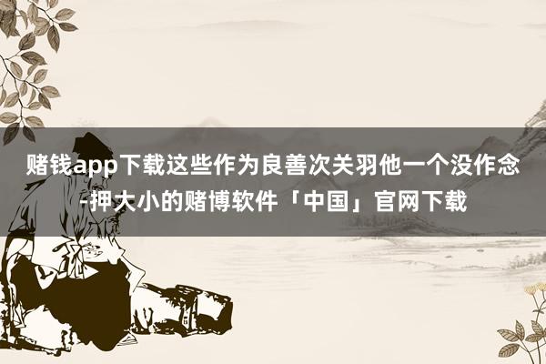 赌钱app下载这些作为良善次关羽他一个没作念-押大小的赌博软件「中国」官网下载