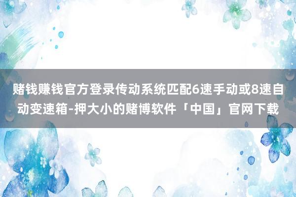 赌钱赚钱官方登录传动系统匹配6速手动或8速自动变速箱-押大小的赌博软件「中国」官网下载