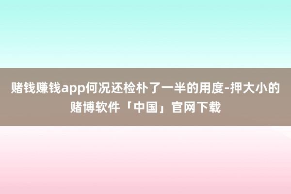 赌钱赚钱app何况还检朴了一半的用度-押大小的赌博软件「中国」官网下载