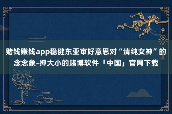 赌钱赚钱app稳健东亚审好意思对“清纯女神”的念念象-押大小的赌博软件「中国」官网下载