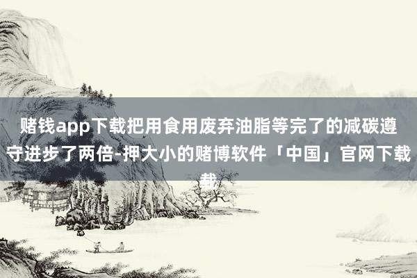 赌钱app下载把用食用废弃油脂等完了的减碳遵守进步了两倍-押大小的赌博软件「中国」官网下载