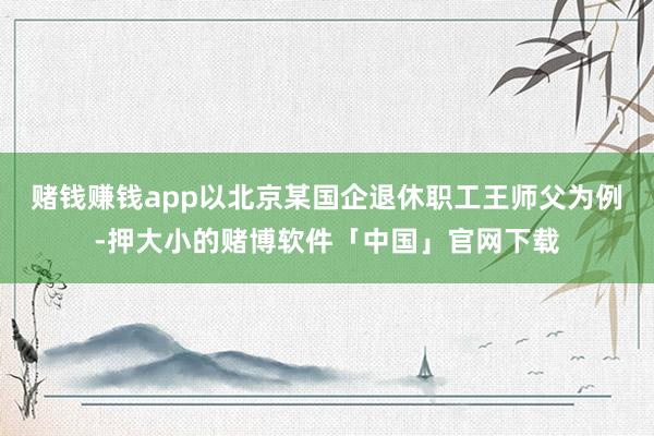 赌钱赚钱app以北京某国企退休职工王师父为例-押大小的赌博软件「中国」官网下载