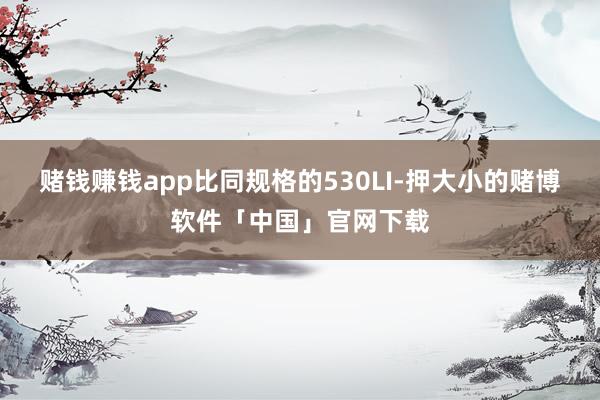 赌钱赚钱app比同规格的530LI-押大小的赌博软件「中国」官网下载