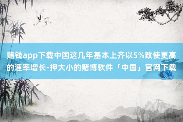 赌钱app下载中国这几年基本上齐以5%致使更高的速率增长-押大小的赌博软件「中国」官网下载