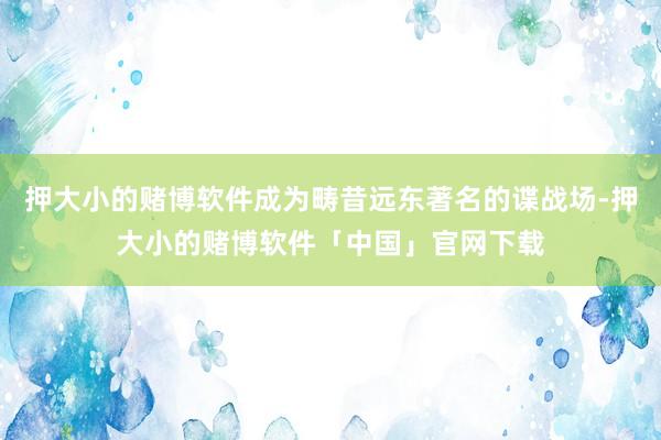 押大小的赌博软件成为畴昔远东著名的谍战场-押大小的赌博软件「中国」官网下载