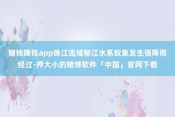 赌钱赚钱app珠江流域郁江水系蚁集发生强降雨经过-押大小的赌博软件「中国」官网下载