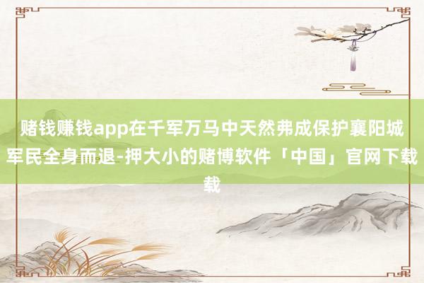 赌钱赚钱app在千军万马中天然弗成保护襄阳城军民全身而退-押大小的赌博软件「中国」官网下载