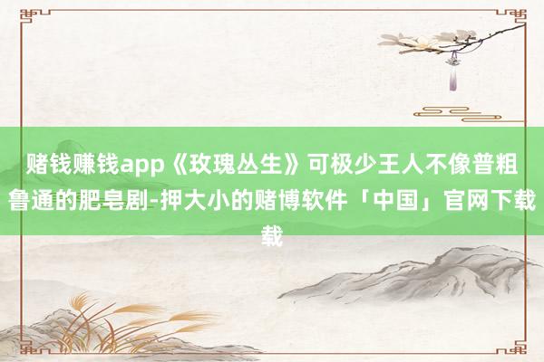 赌钱赚钱app《玫瑰丛生》可极少王人不像普粗鲁通的肥皂剧-押大小的赌博软件「中国」官网下载