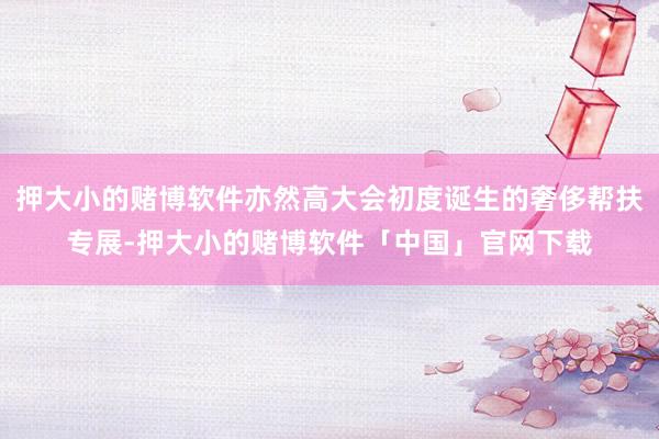 押大小的赌博软件亦然高大会初度诞生的奢侈帮扶专展-押大小的赌博软件「中国」官网下载