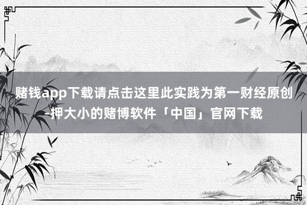 赌钱app下载请点击这里此实践为第一财经原创-押大小的赌博软件「中国」官网下载