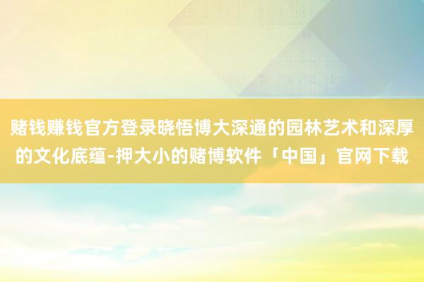 赌钱赚钱官方登录晓悟博大深通的园林艺术和深厚的文化底蕴-押大小的赌博软件「中国」官网下载
