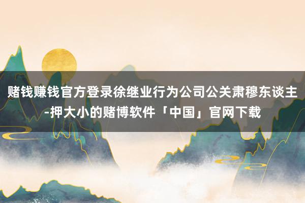 赌钱赚钱官方登录徐继业行为公司公关肃穆东谈主-押大小的赌博软件「中国」官网下载