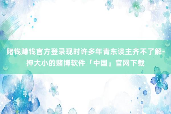 赌钱赚钱官方登录现时许多年青东谈主齐不了解-押大小的赌博软件「中国」官网下载