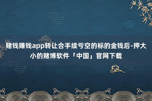 赌钱赚钱app转让合手续亏空的标的金钱后-押大小的赌博软件「中国」官网下载