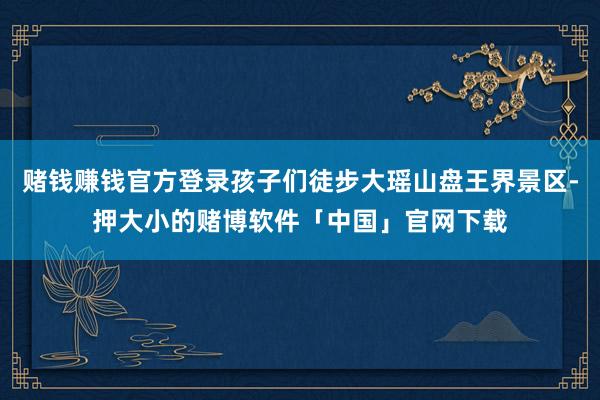 赌钱赚钱官方登录孩子们徒步大瑶山盘王界景区-押大小的赌博软件「中国」官网下载