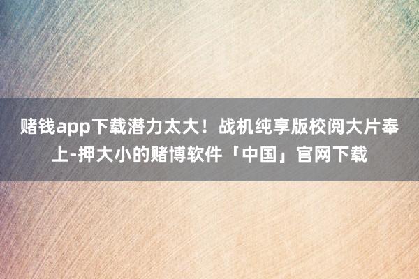 赌钱app下载潜力太大！战机纯享版校阅大片奉上-押大小的赌博软件「中国」官网下载