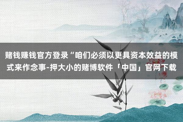 赌钱赚钱官方登录“咱们必须以更具资本效益的模式来作念事-押大小的赌博软件「中国」官网下载