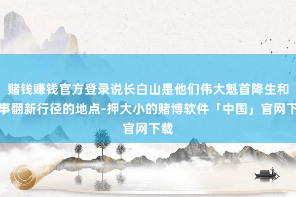 赌钱赚钱官方登录说长白山是他们伟大魁首降生和从事翻新行径的地点-押大小的赌博软件「中国」官网下载