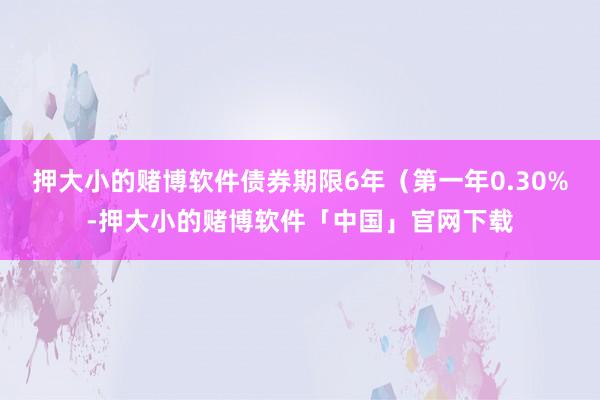 押大小的赌博软件债券期限6年（第一年0.30%-押大小的赌博软件「中国」官网下载