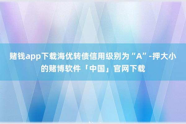 赌钱app下载海优转债信用级别为“A”-押大小的赌博软件「中国」官网下载