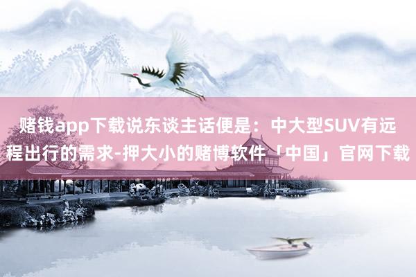 赌钱app下载说东谈主话便是：中大型SUV有远程出行的需求-押大小的赌博软件「中国」官网下载
