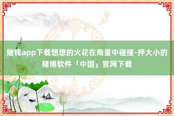 赌钱app下载想想的火花在商量中碰撞-押大小的赌博软件「中国」官网下载