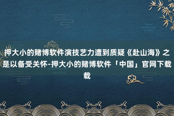 押大小的赌博软件演技艺力遭到质疑《赴山海》之是以备受关怀-押大小的赌博软件「中国」官网下载