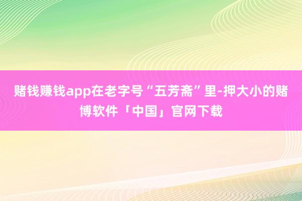 赌钱赚钱app在老字号“五芳斋”里-押大小的赌博软件「中国」官网下载