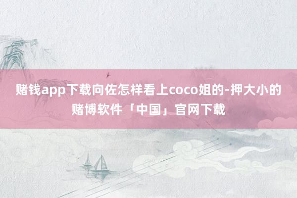 赌钱app下载向佐怎样看上coco姐的-押大小的赌博软件「中国」官网下载