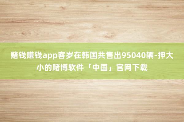 赌钱赚钱app客岁在韩国共售出95040辆-押大小的赌博软件「中国」官网下载