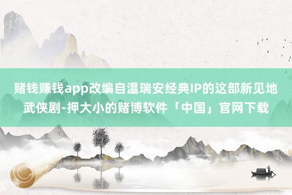 赌钱赚钱app改编自温瑞安经典IP的这部新见地武侠剧-押大小的赌博软件「中国」官网下载