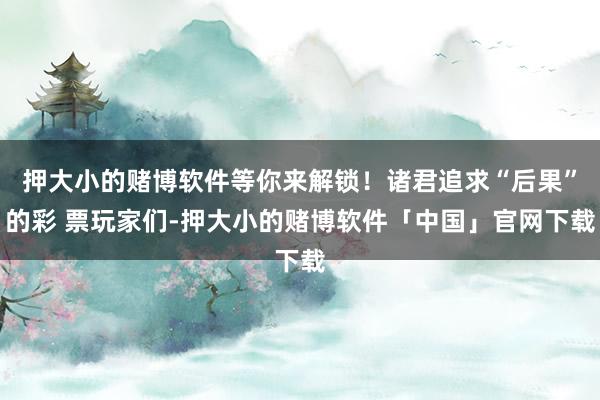 押大小的赌博软件等你来解锁！诸君追求“后果”的彩 票玩家们-押大小的赌博软件「中国」官网下载