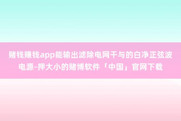 赌钱赚钱app能输出滤除电网干与的白净正弦波电源-押大小的赌博软件「中国」官网下载