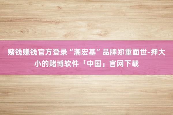 赌钱赚钱官方登录“潮宏基”品牌郑重面世-押大小的赌博软件「中国」官网下载