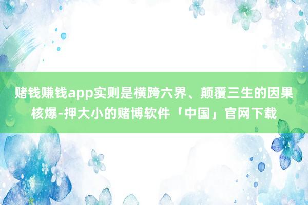 赌钱赚钱app实则是横跨六界、颠覆三生的因果核爆-押大小的赌博软件「中国」官网下载