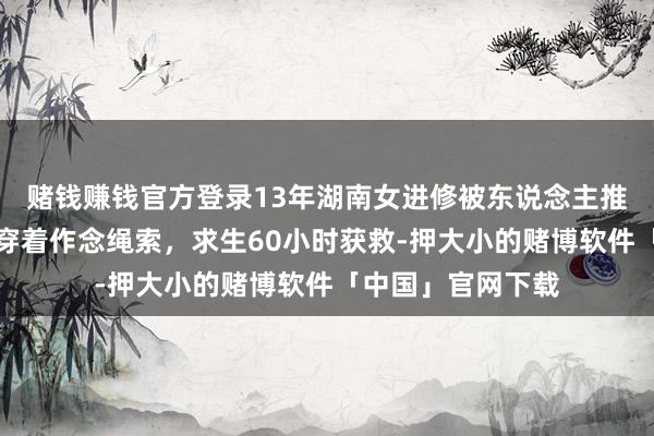 赌钱赚钱官方登录13年湖南女进修被东说念主推入井中，她脱光穿着作念绳索，求生60小时获救-押大小的赌博软件「中国」官网下载