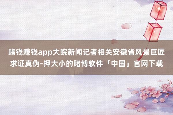 赌钱赚钱app大皖新闻记者相关安徽省风景巨匠求证真伪-押大小的赌博软件「中国」官网下载