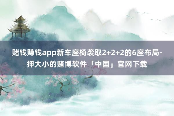 赌钱赚钱app新车座椅袭取2+2+2的6座布局-押大小的赌博软件「中国」官网下载