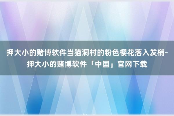 押大小的赌博软件当猫洞村的粉色樱花落入发梢-押大小的赌博软件「中国」官网下载