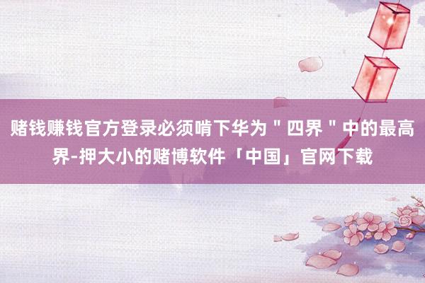 赌钱赚钱官方登录必须啃下华为＂四界＂中的最高界-押大小的赌博软件「中国」官网下载