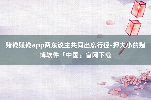 赌钱赚钱app两东谈主共同出席行径-押大小的赌博软件「中国」官网下载