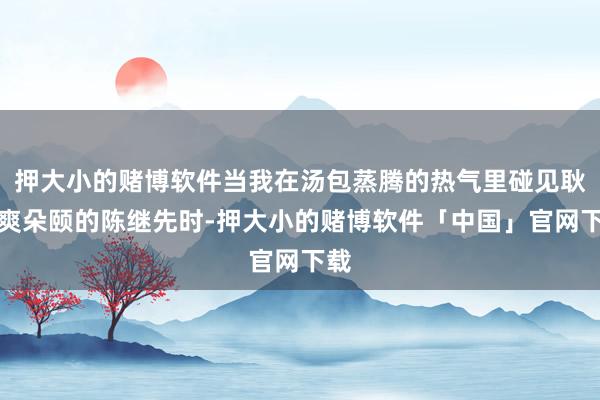 押大小的赌博软件当我在汤包蒸腾的热气里碰见耿直爽朵颐的陈继先时-押大小的赌博软件「中国」官网下载